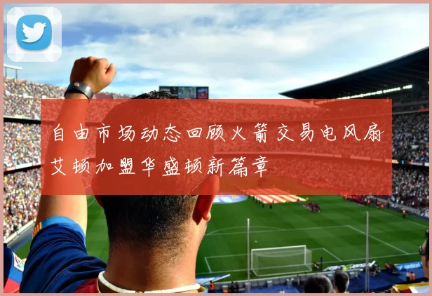 自由市场动态回顾火箭交易电风扇艾顿加盟华盛顿新篇章