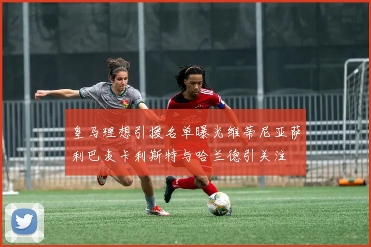 皇马理想引援名单曝光维蒂尼亚萨利巴麦卡利斯特与哈兰德引关注