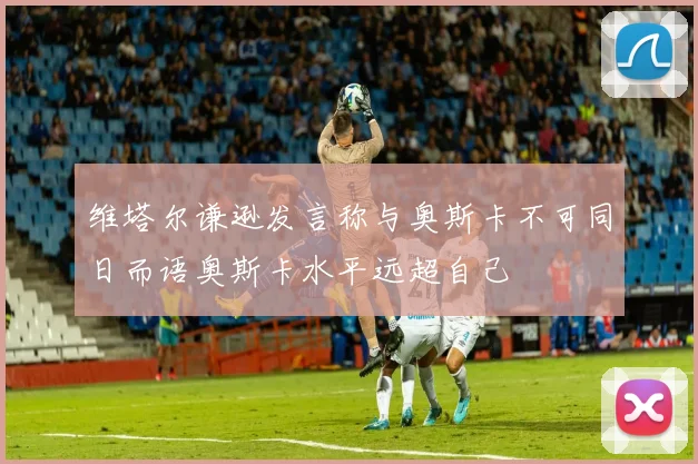 维塔尔谦逊发言称与奥斯卡不可同日而语奥斯卡水平远超自己