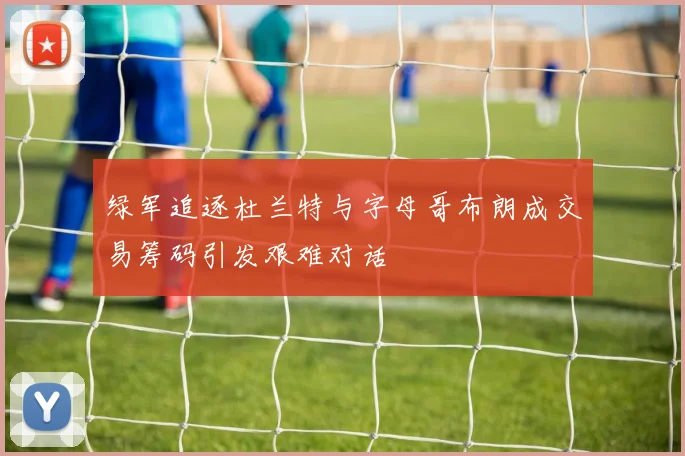 绿军追逐杜兰特与字母哥布朗成交易筹码引发艰难对话