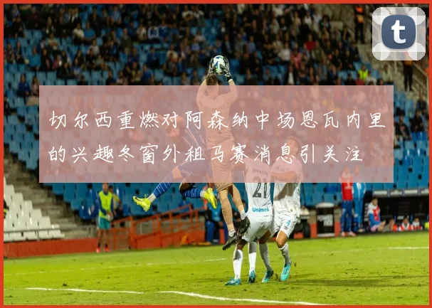 切尔西重燃对阿森纳中场恩瓦内里的兴趣冬窗外租马赛消息引关注