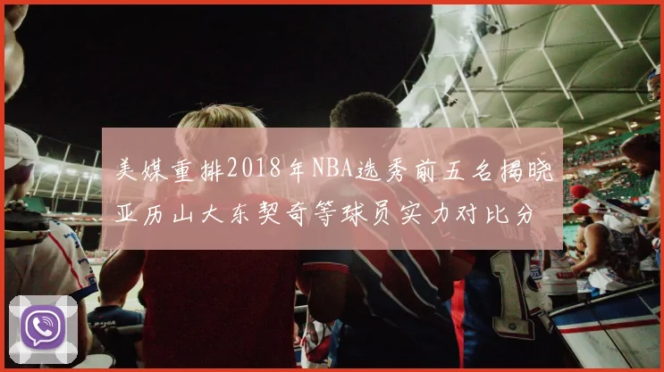 美媒重排2018年NBA选秀前五名揭晓亚历山大东契奇等球员实力对比分析