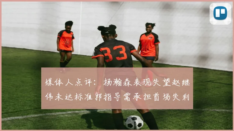 媒体人点评：杨瀚森表现失望赵继伟未达标准郭指导需承担首场失利责任