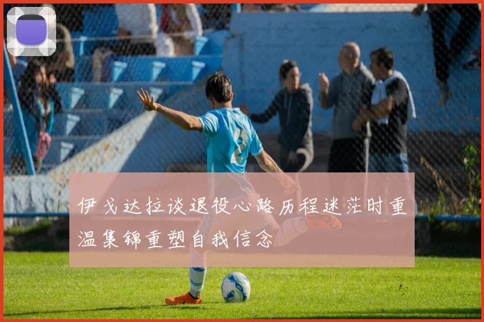伊戈达拉谈退役心路历程迷茫时重温集锦重塑自我信念