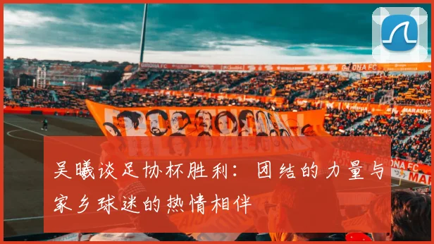 吴曦谈足协杯胜利：团结的力量与家乡球迷的热情相伴
