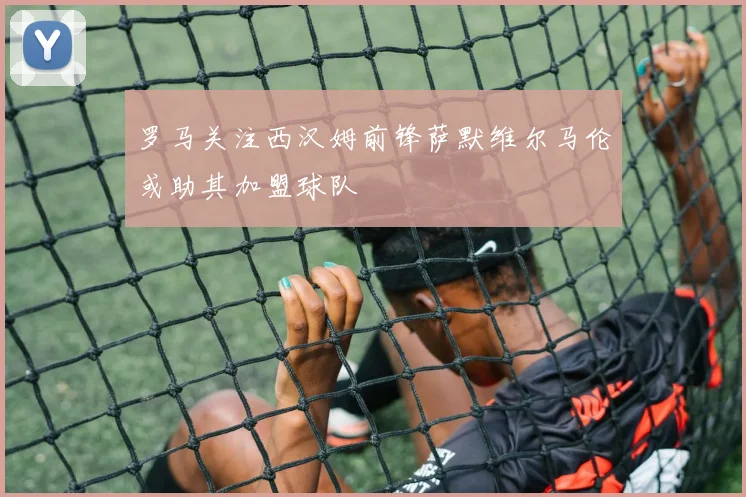罗马关注西汉姆前锋萨默维尔马伦或助其加盟球队