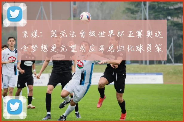 京媒：若无法晋级世界杯正赛奥运会梦想更无望或应考虑归化球员策略