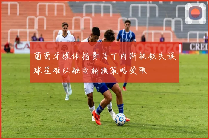 葡萄牙媒体指责马丁内斯执教失误球星难以融合轮换策略受限