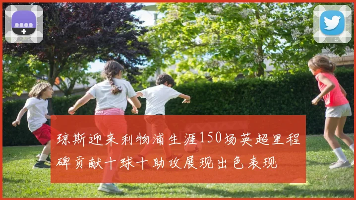 琼斯迎来利物浦生涯150场英超里程碑贡献十球十助攻展现出色表现
