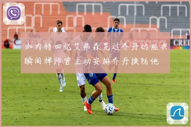 加内特回忆艾弗森晃过乔丹的经典瞬间禅师曾主动安排乔丹换防他