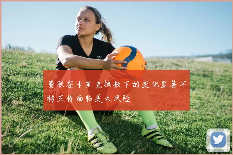 曼联在卡里克执教下的变化显著不转正将面临更大风险