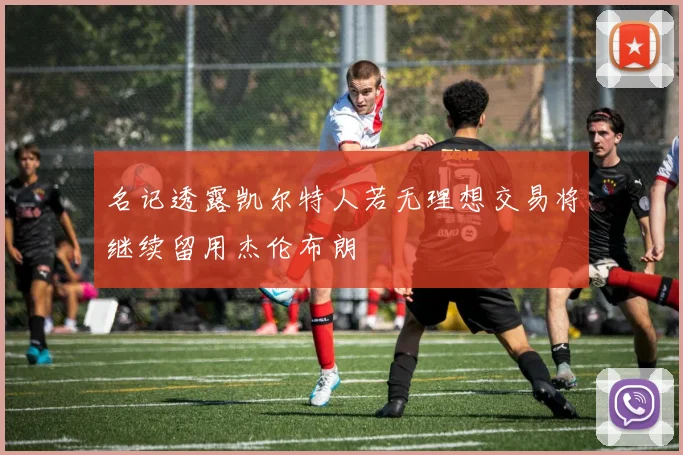 名记透露凯尔特人若无理想交易将继续留用杰伦布朗