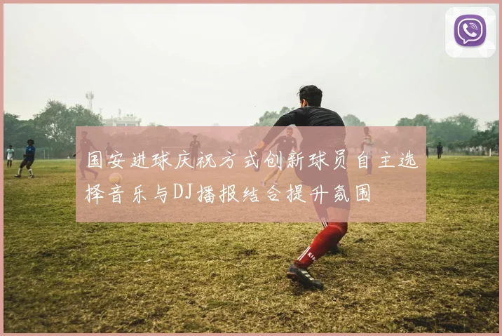 国安进球庆祝方式创新球员自主选择音乐与DJ播报结合提升氛围