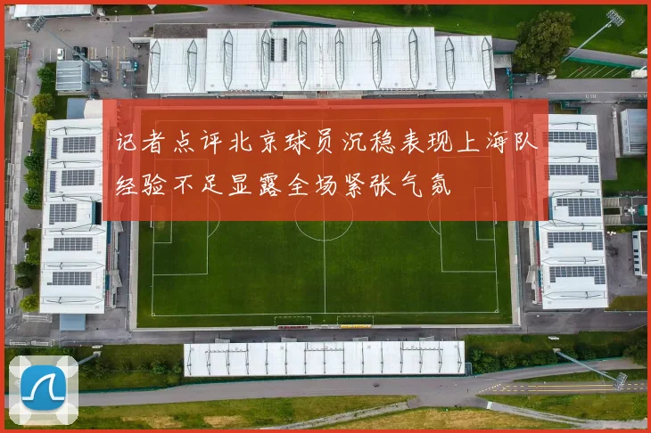 记者点评北京球员沉稳表现上海队经验不足显露全场紧张气氛
