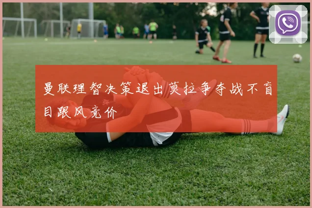 曼联理智决策退出莫拉争夺战不盲目跟风竞价