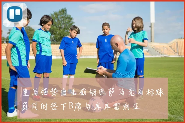 皇马强势出击截胡巴萨马竞目标球员同时签下B席与库库雷利亚