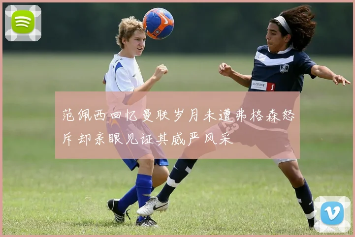 范佩西回忆曼联岁月未遭弗格森怒斥却亲眼见证其威严风采
