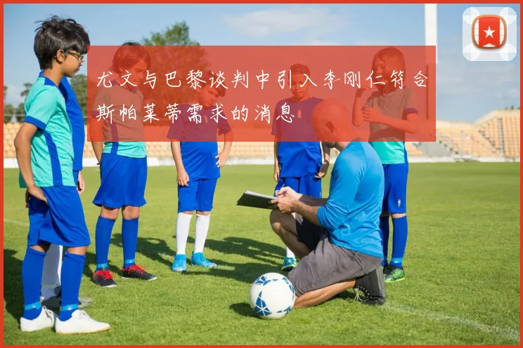尤文与巴黎谈判中引入李刚仁符合斯帕莱蒂需求的消息
