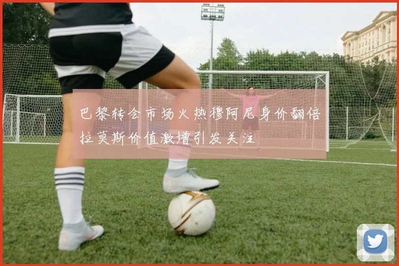 巴黎转会市场火热穆阿尼身价翻倍拉莫斯价值激增引发关注