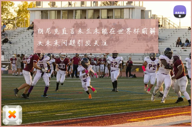朗尼克直言米兰未能在世界杯前解决未来问题引发关注