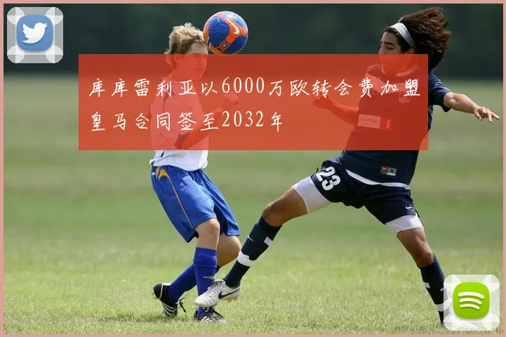 库库雷利亚以6000万欧转会费加盟皇马合同签至2032年