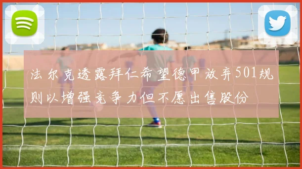 法尔克透露拜仁希望德甲放弃501规则以增强竞争力但不愿出售股份