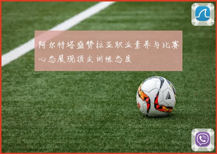 阿尔特塔盛赞拉亚职业素养与比赛心态展现顶尖训练态度