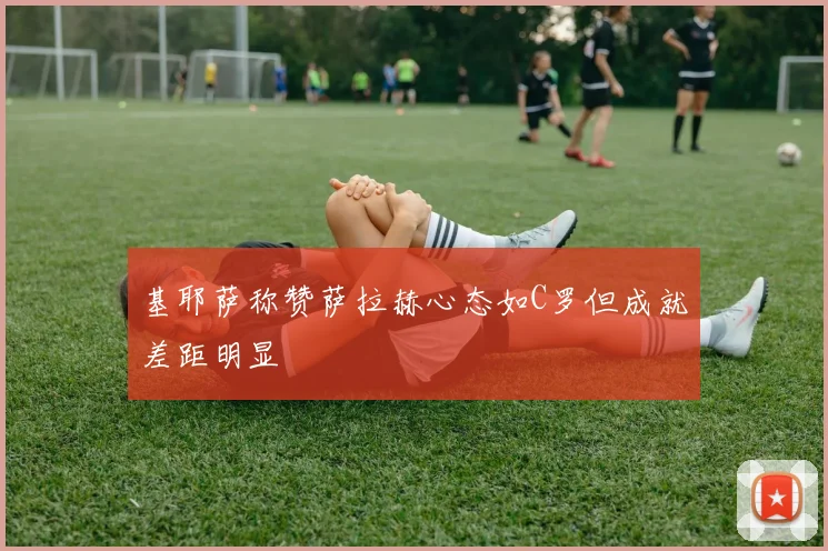 基耶萨称赞萨拉赫心态如C罗但成就差距明显