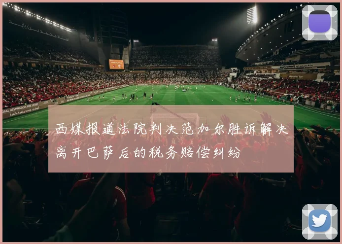 西媒报道法院判决范加尔胜诉解决离开巴萨后的税务赔偿纠纷