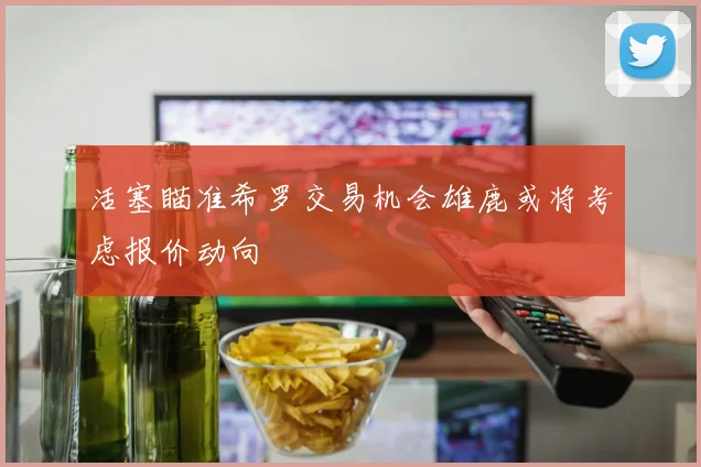 活塞瞄准希罗交易机会雄鹿或将考虑报价动向