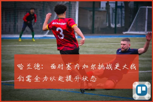 哈兰德：面对塞内加尔挑战更大我们需全力以赴提升状态