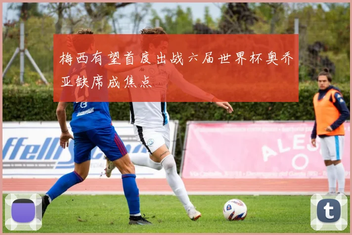 梅西有望首度出战六届世界杯奥乔亚缺席成焦点