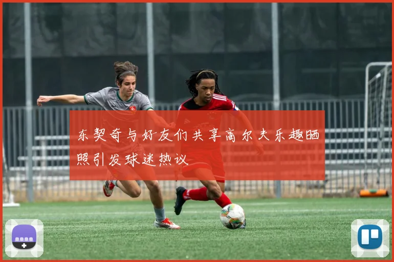 东契奇与好友们共享高尔夫乐趣晒照引发球迷热议
