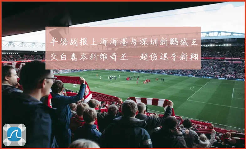 半场战报上海海港与深圳新鹏城互交白卷本科维奇王燊超伤退李新翔错失良机